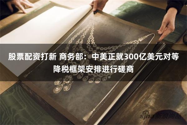 股票配资打新 商务部：中美正就300亿美元对等降税框架安排进行磋商