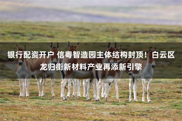 银行配资开户 信粤智造园主体结构封顶！白云区龙归街新材料产业再添新引擎