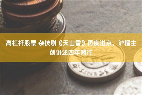 高杠杆股票 杂技剧《天山雪》再度进京，沪疆主创讲述四年同行