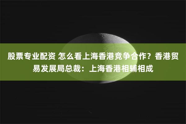 股票专业配资 怎么看上海香港竞争合作？香港贸易发展局总裁：上海香港相辅相成