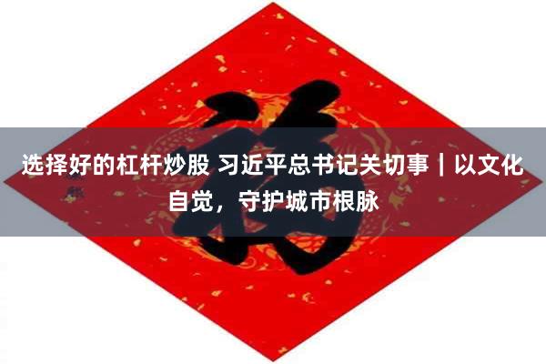 选择好的杠杆炒股 习近平总书记关切事｜以文化自觉，守护城市根脉