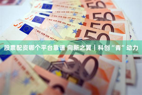 股票配资哪个平台靠谱 向新之翼｜科创“青”动力