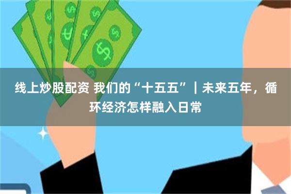 线上炒股配资 我们的“十五五”｜未来五年，循环经济怎样融入日常