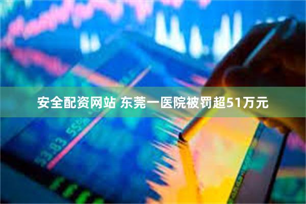 安全配资网站 东莞一医院被罚超51万元