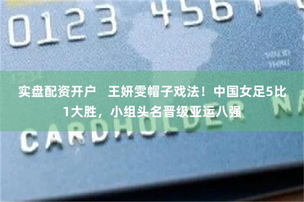 实盘配资开户   王妍雯帽子戏法！中国女足5比1大胜，小组头名晋级亚运八强