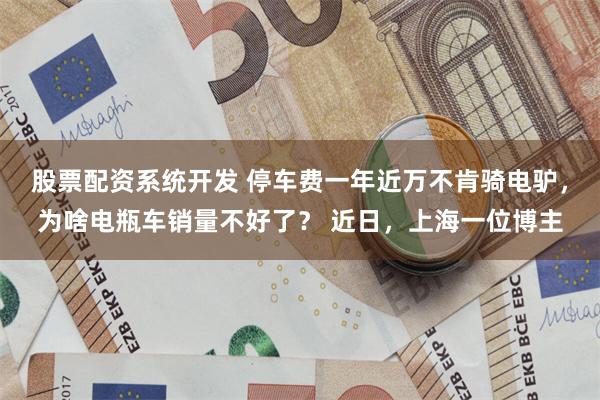 股票配资系统开发 停车费一年近万不肯骑电驴，为啥电瓶车销量不好了？ 近日，上海一位博主