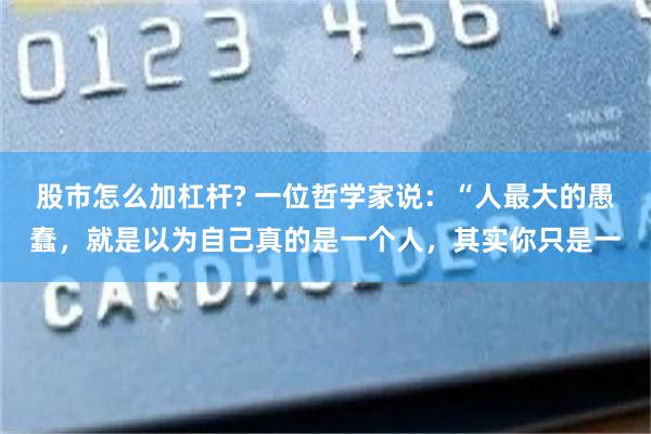 股市怎么加杠杆? 一位哲学家说：“人最大的愚蠢，就是以为自己真的是一个人，其实你只是一