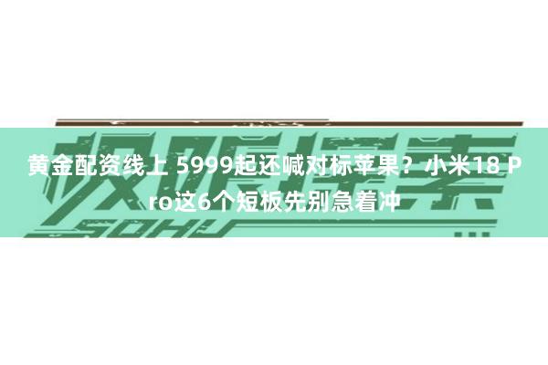 黄金配资线上 5999起还喊对标苹果？小米18 Pro这6个短板先别急着冲