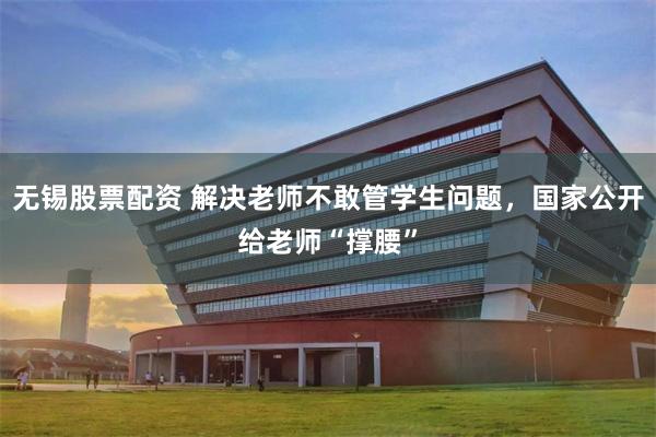无锡股票配资 解决老师不敢管学生问题,国家公开给老师“撑腰”