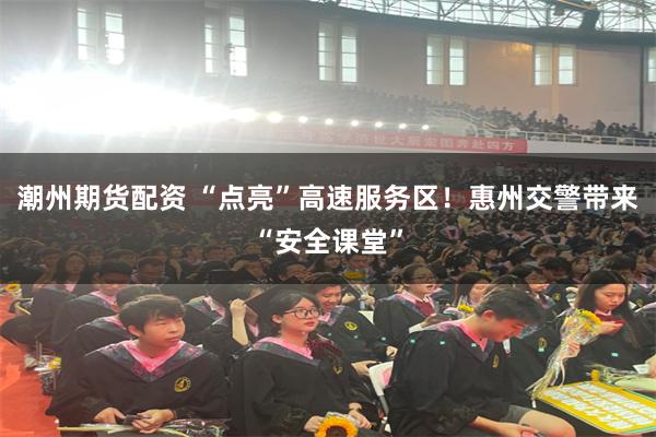 潮州期货配资 “点亮”高速服务区！惠州交警带来“安全课堂”