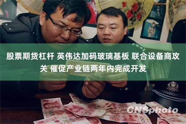 股票期货杠杆 英伟达加码玻璃基板 联合设备商攻关 催促产业链两年内完成开发