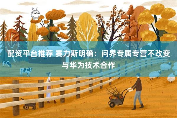配资平台推荐 赛力斯明确：问界专属专营不改变与华为技术合作