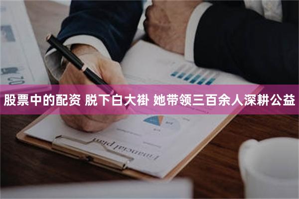 股票中的配资 脱下白大褂 她带领三百余人深耕公益