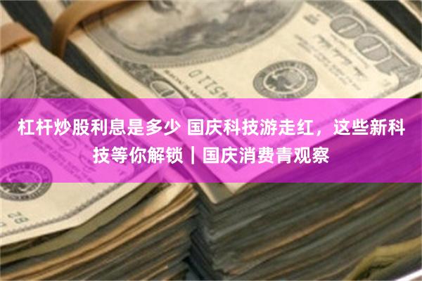 杠杆炒股利息是多少 国庆科技游走红，这些新科技等你解锁｜国庆消费青观察