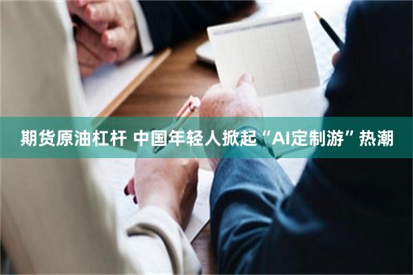 期货原油杠杆 中国年轻人掀起“AI定制游”热潮