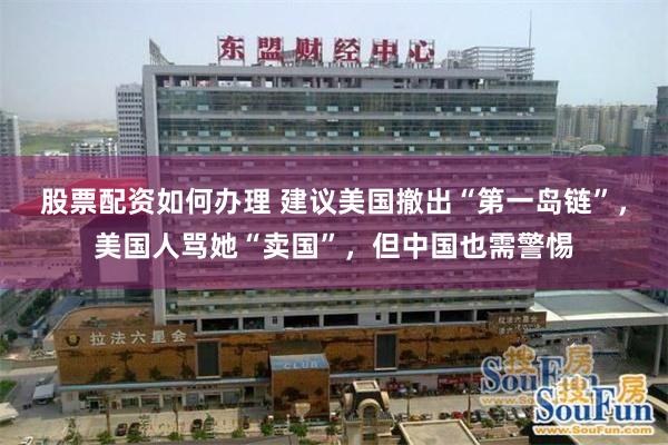 股票配资如何办理 建议美国撤出“第一岛链”,美国人骂她“卖国”,但中国也需警惕