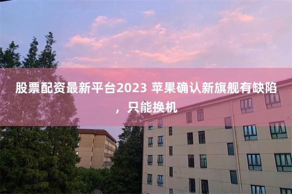 股票配资最新平台2023 苹果确认新旗舰有缺陷，只能换机