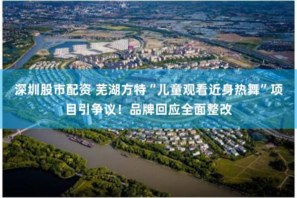 深圳股市配资 芜湖方特“儿童观看近身热舞”项目引争议！品牌回应全面整改