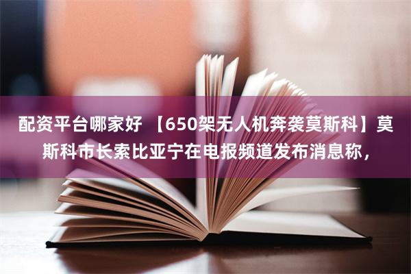 配资平台哪家好 【650架无人机奔袭莫斯科】莫斯科市长索比亚宁在电报频道发布消息称，