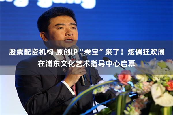 股票配资机构 原创IP“卷宝”来了！炫偶狂欢周在浦东文化艺术指导中心启幕