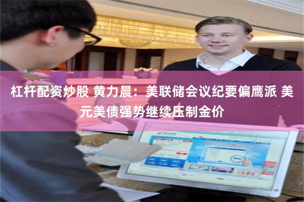 杠杆配资炒股 黄力晨：美联储会议纪要偏鹰派 美元美债强势继续压制金价